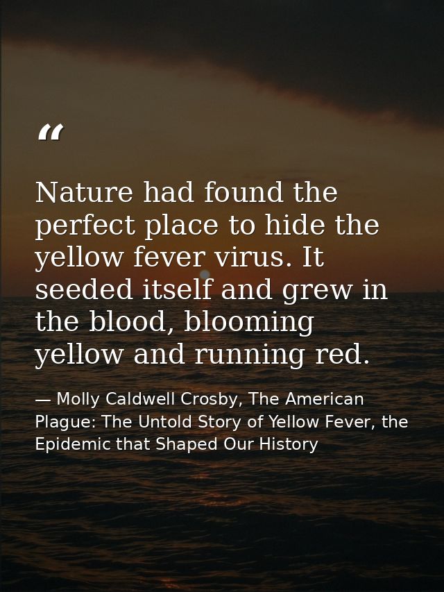 Nature had found the perfect place to hide the yellow fever virus. It seeded itself and grew in the blood, blooming yell — Molly Caldwell Crosby, The American Plague: The Untold Story of Yellow Fever, the Epidemic that Shaped Our History