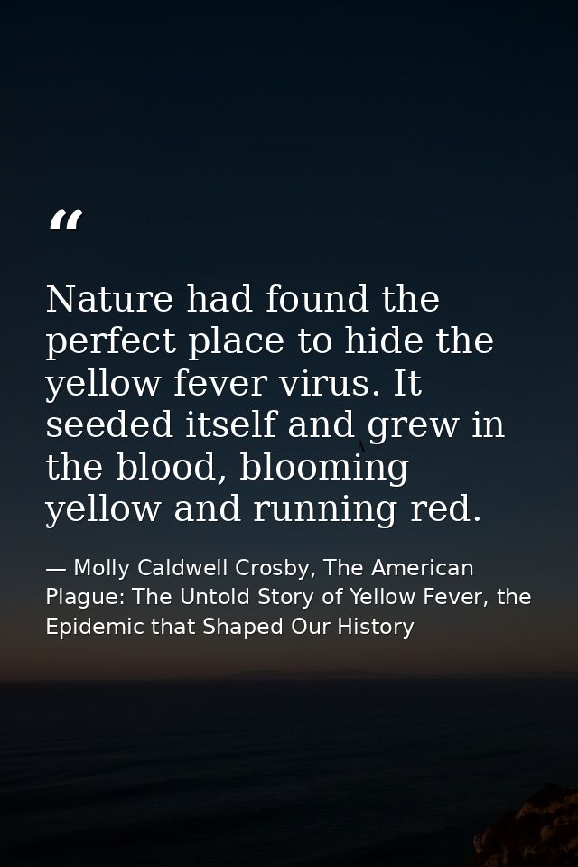 Nature had found the perfect place to hide the yellow fever virus. It seeded itself and grew in the blood, blooming yell — Molly Caldwell Crosby, The American Plague: The Untold Story of Yellow Fever, the Epidemic that Shaped Our History