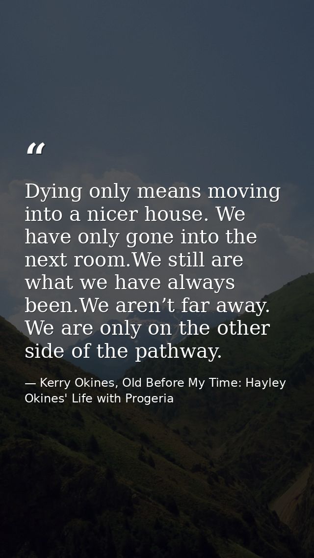 Dying only means moving into a nicer house. We have only gone into the next room.We still are what we have always been.W — Kerry Okines, Old Before My Time: Hayley Okines' Life with Progeria