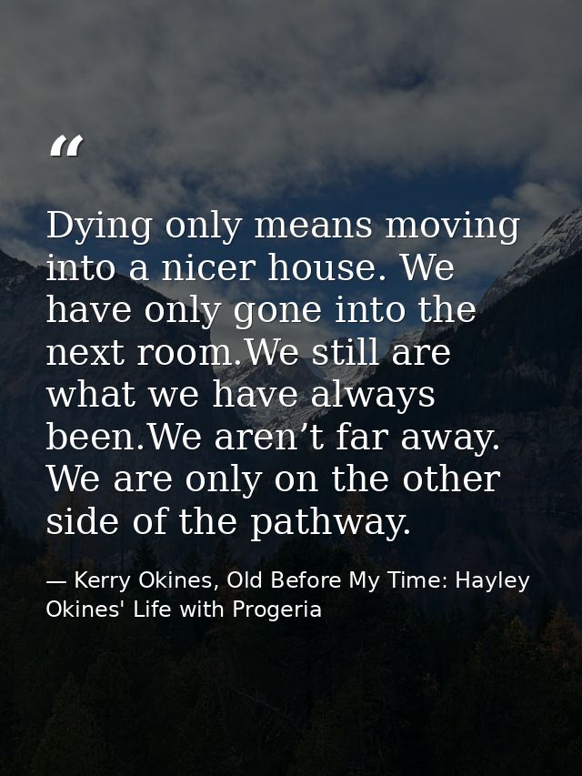 Dying only means moving into a nicer house. We have only gone into the next room.We still are what we have always been.W — Kerry Okines, Old Before My Time: Hayley Okines' Life with Progeria