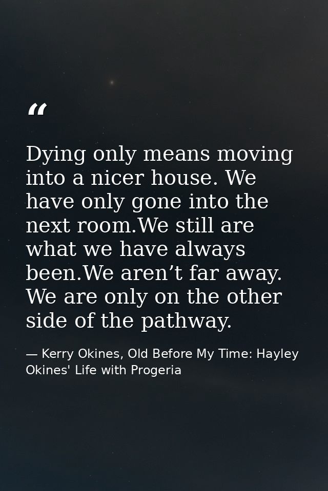 Dying only means moving into a nicer house. We have only gone into the next room.We still are what we have always been.W — Kerry Okines, Old Before My Time: Hayley Okines' Life with Progeria
