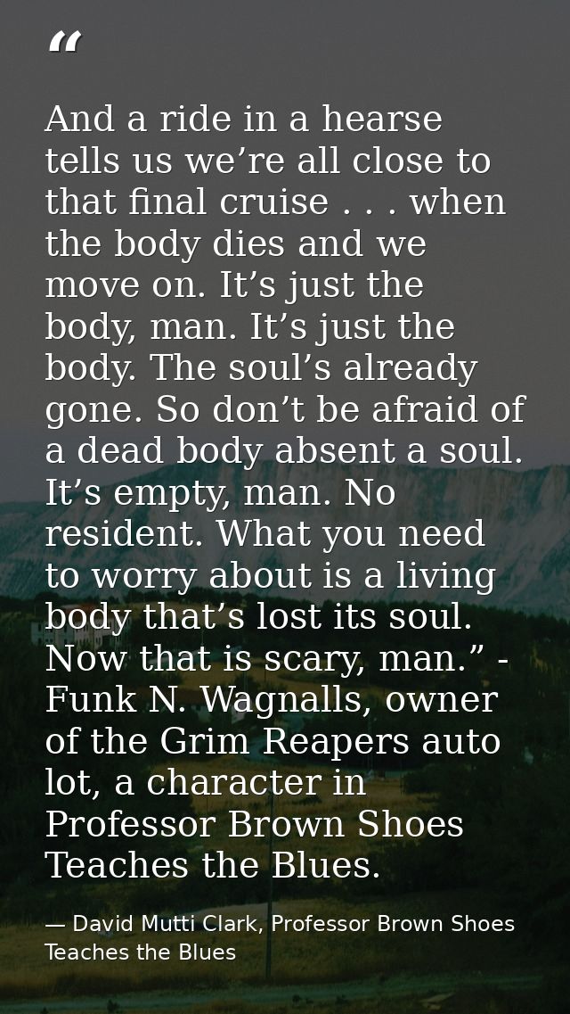And a ride in a hearse tells us we’re all close to that final cruise . . . when the body dies and we move on. It’s just  — David Mutti Clark, Professor Brown Shoes Teaches the Blues