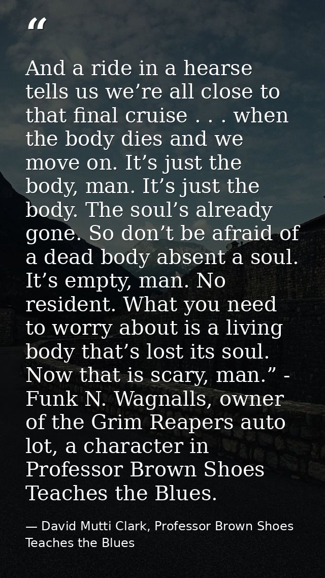 And a ride in a hearse tells us we’re all close to that final cruise . . . when the body dies and we move on. It’s just  — David Mutti Clark, Professor Brown Shoes Teaches the Blues