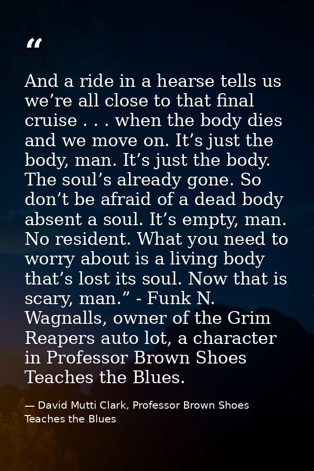And a ride in a hearse tells us we’re all close to that final cruise . . . when the body dies and we move on. It’s just  — David Mutti Clark, Professor Brown Shoes Teaches the Blues