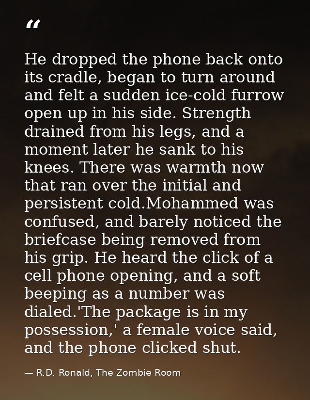 He dropped the phone back onto its cradle, began to turn around and felt a sudden ice-cold furrow open up in his side. S — R.D. Ronald, The Zombie Room
