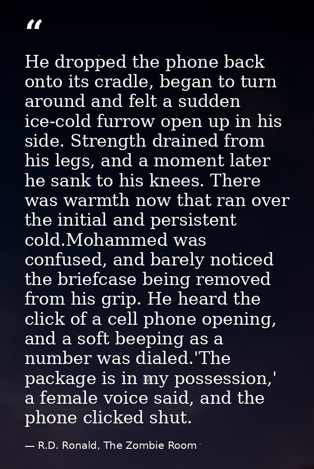 He dropped the phone back onto its cradle, began to turn around and felt a sudden ice-cold furrow open up in his side. S — R.D. Ronald, The Zombie Room