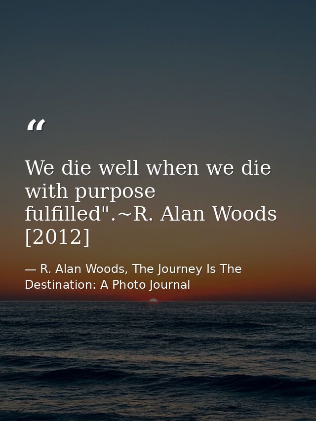 We die well when we die with purpose fulfilled".~R. Alan Woods [2012] — R. Alan Woods, The Journey Is The Destination: A Photo Journal