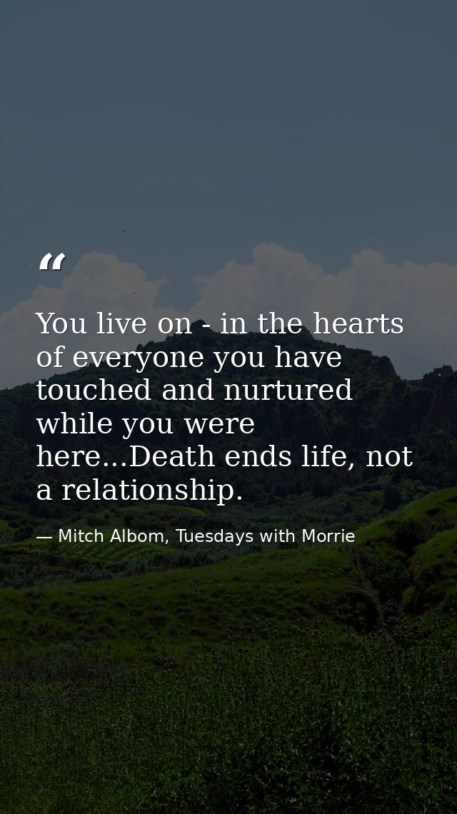 You live on - in the hearts of everyone you have touched and nurtured while you were here...Death ends life, not a relat — Mitch Albom, Tuesdays with Morrie