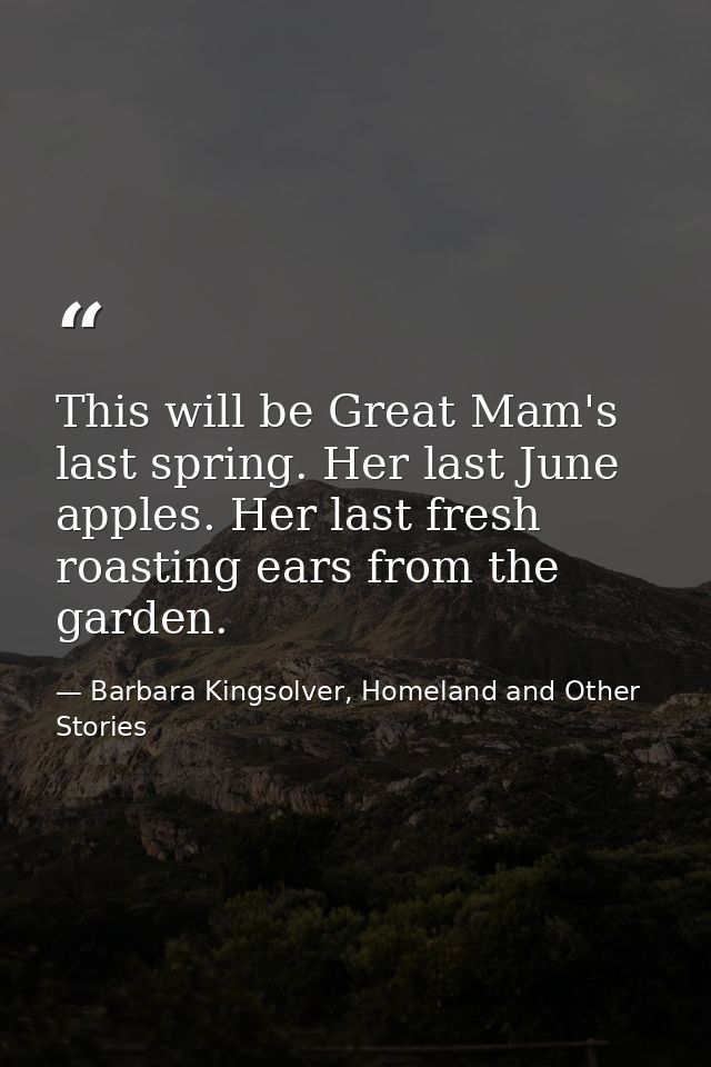 This will be Great Mam's last spring. Her last June apples. Her last fresh roasting ears from the garden. — Barbara Kingsolver, Homeland and Other Stories