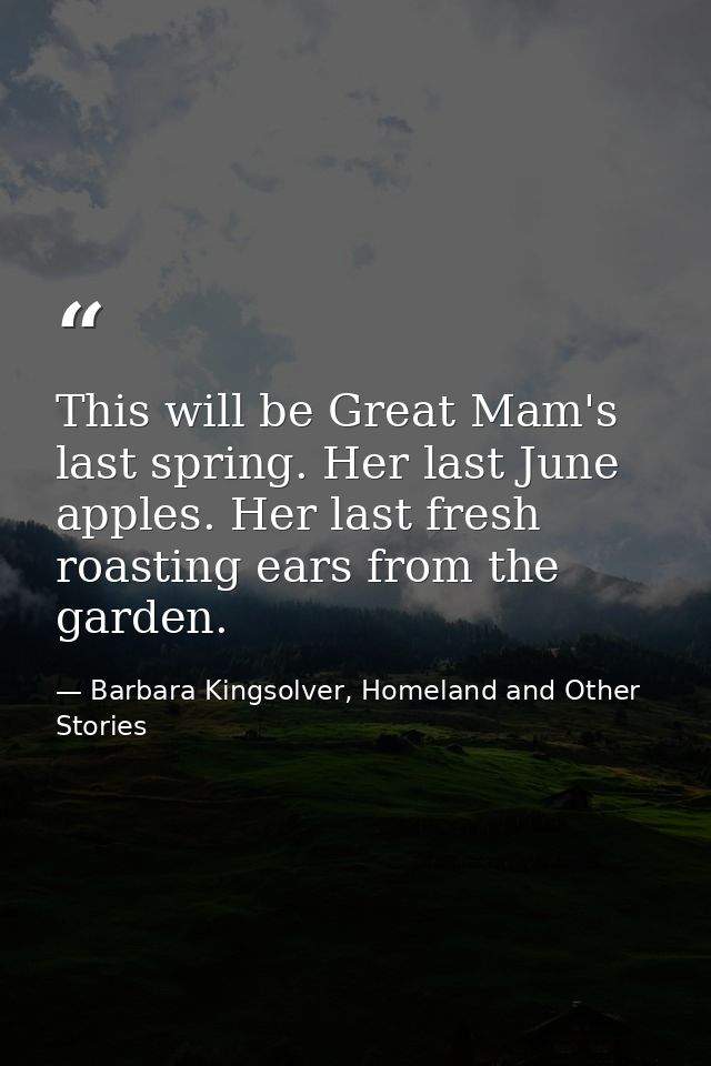 This will be Great Mam's last spring. Her last June apples. Her last fresh roasting ears from the garden. — Barbara Kingsolver, Homeland and Other Stories