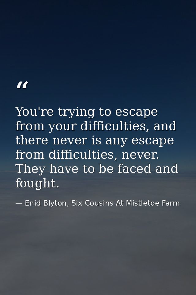 You're trying to escape from your difficulties, and there never is any escape from difficulties, never. They have to be  — Enid Blyton, Six Cousins At Mistletoe Farm