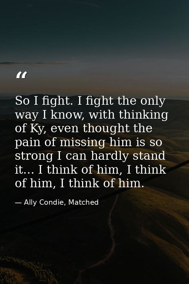 So I fight. I fight the only way I know, with thinking of Ky, even thought the pain of missing him is so strong I can ha — Ally Condie, Matched