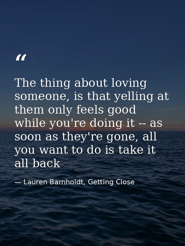The thing about loving someone, is that yelling at them only feels good while you're doing it -- as soon as they're gone — Lauren Barnholdt, Getting Close