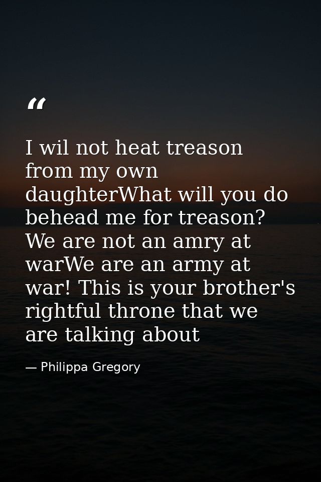 I wil not heat treason from my own daughterWhat will you do behead me for treason? We are not an amry at warWe are an ar — Philippa Gregory