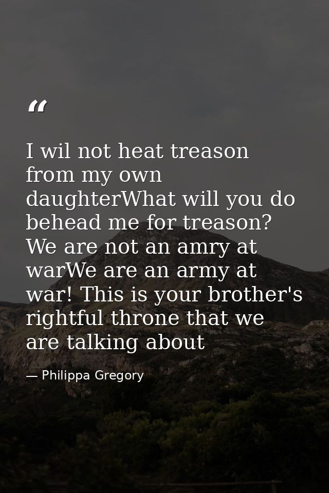 I wil not heat treason from my own daughterWhat will you do behead me for treason? We are not an amry at warWe are an ar — Philippa Gregory