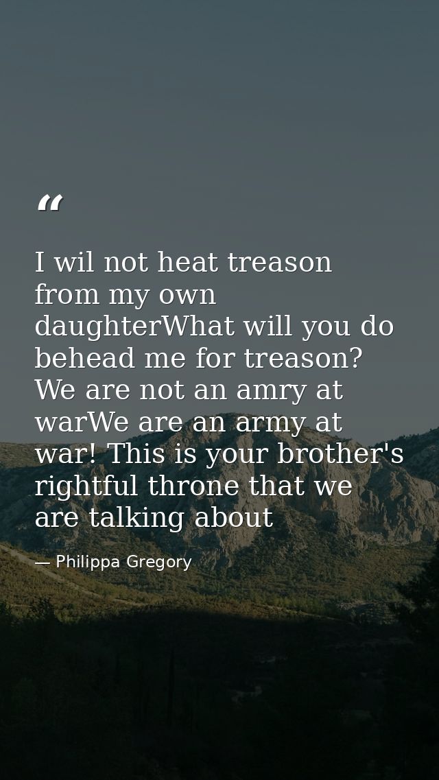 I wil not heat treason from my own daughterWhat will you do behead me for treason? We are not an amry at warWe are an ar — Philippa Gregory