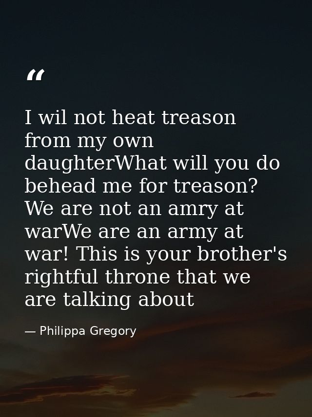 I wil not heat treason from my own daughterWhat will you do behead me for treason? We are not an amry at warWe are an ar — Philippa Gregory