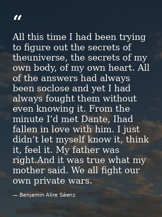 All this time I had been trying to figure out the secrets of theuniverse, the secrets of my own body, of my own heart. A — Benjamin Alire Sáenz
