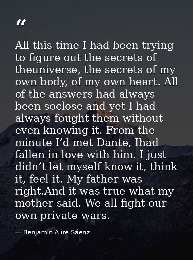 All this time I had been trying to figure out the secrets of theuniverse, the secrets of my own body, of my own heart. A — Benjamin Alire Sáenz