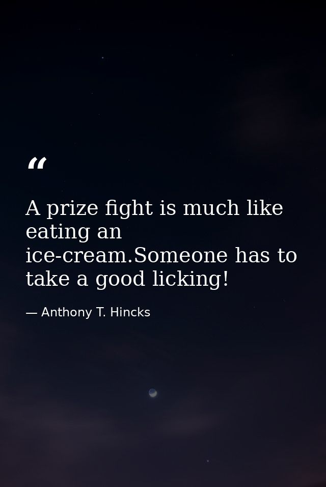 A prize fight is much like eating an ice-cream.Someone has to take a good licking! — Anthony T. Hincks