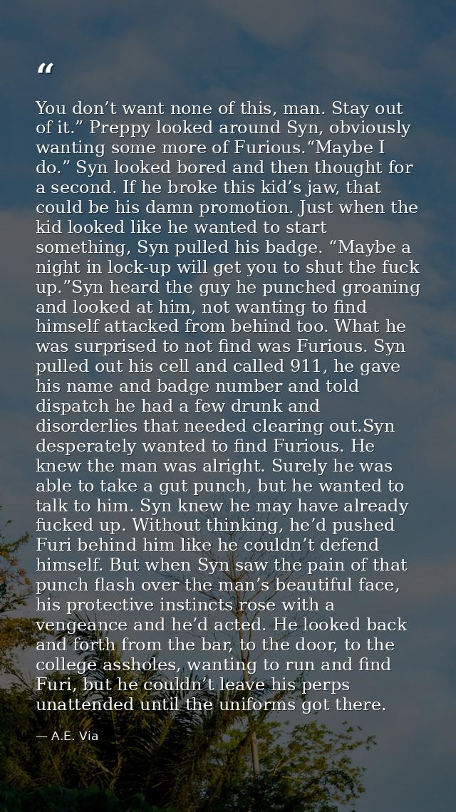 You don’t want none of this, man. Stay out of it.” Preppy looked around Syn, obviously wanting some more of Furious.“May — A.E. Via
