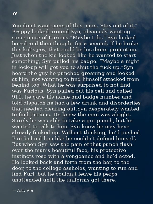 You don’t want none of this, man. Stay out of it.” Preppy looked around Syn, obviously wanting some more of Furious.“May — A.E. Via