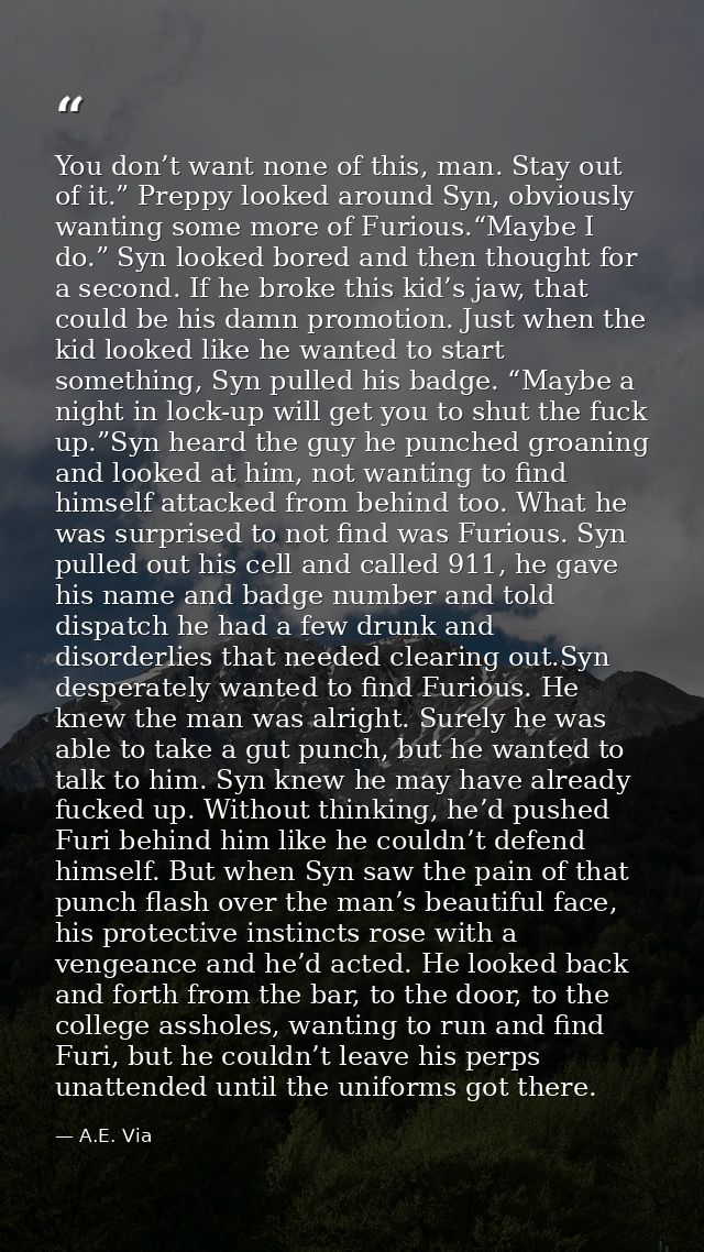 You don’t want none of this, man. Stay out of it.” Preppy looked around Syn, obviously wanting some more of Furious.“May — A.E. Via