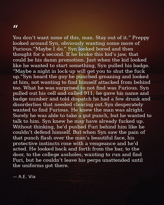 You don’t want none of this, man. Stay out of it.” Preppy looked around Syn, obviously wanting some more of Furious.“May — A.E. Via