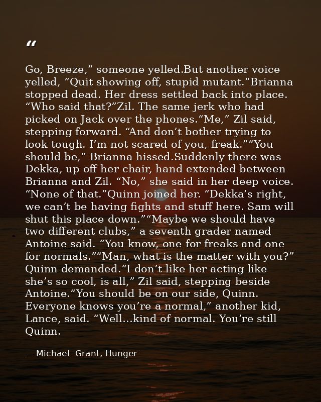 Go, Breeze,” someone yelled.But another voice yelled, “Quit showing off, stupid mutant.”Brianna stopped dead. Her dress  — Michael  Grant, Hunger
