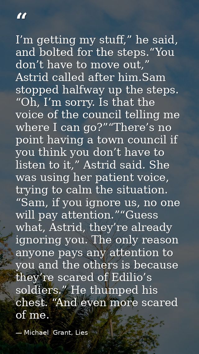 I’m getting my stuff,” he said, and bolted for the steps.“You don’t have to move out,” Astrid called after him.Sam stopp — Michael  Grant, Lies