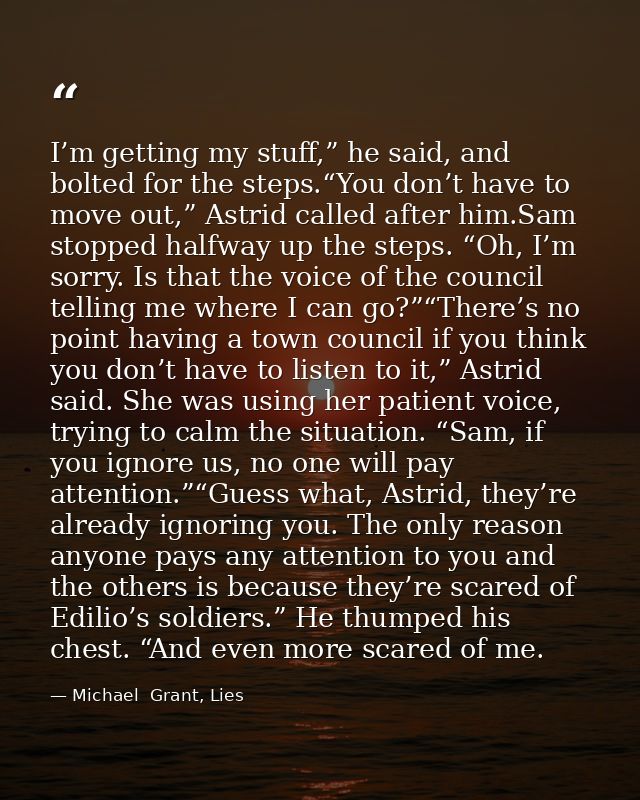 I’m getting my stuff,” he said, and bolted for the steps.“You don’t have to move out,” Astrid called after him.Sam stopp — Michael  Grant, Lies