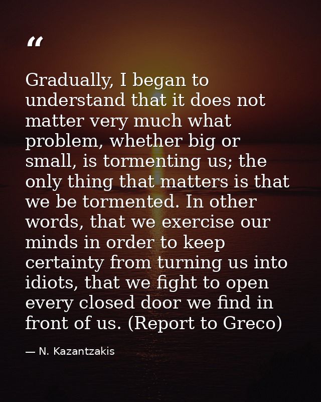 Gradually, I began to understand that it does not matter very much what problem, whether big or small, is tormenting us; — N. Kazantzakis