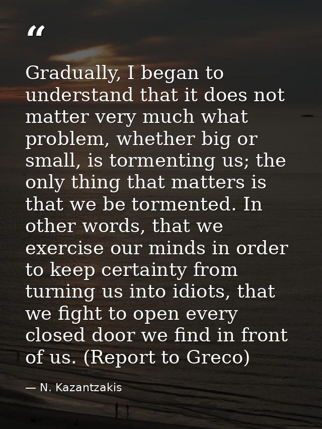 Gradually, I began to understand that it does not matter very much what problem, whether big or small, is tormenting us; — N. Kazantzakis