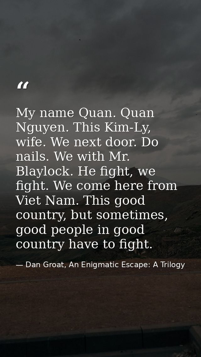 My name Quan. Quan Nguyen. This Kim-Ly, wife. We next door. Do nails. We with Mr. Blaylock. He fight, we fight. We come  — Dan Groat, An Enigmatic Escape: A Trilogy