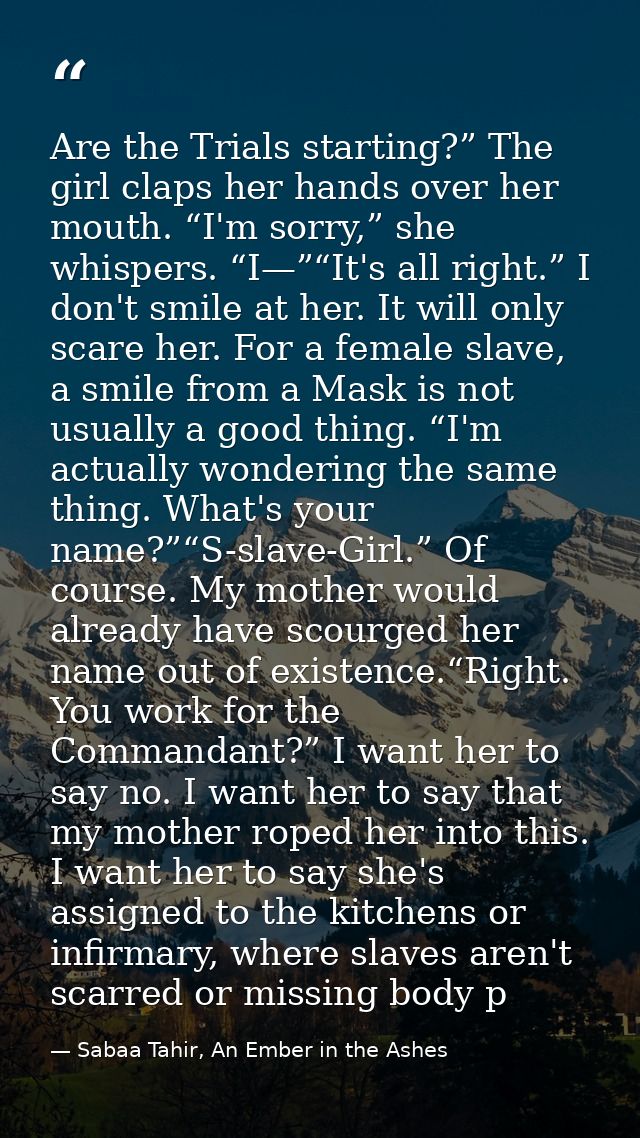 Are the Trials starting?” The girl claps her hands over her mouth. “I'm sorry,” she whispers. “I—”“It's all right.” I do — Sabaa Tahir, An Ember in the Ashes