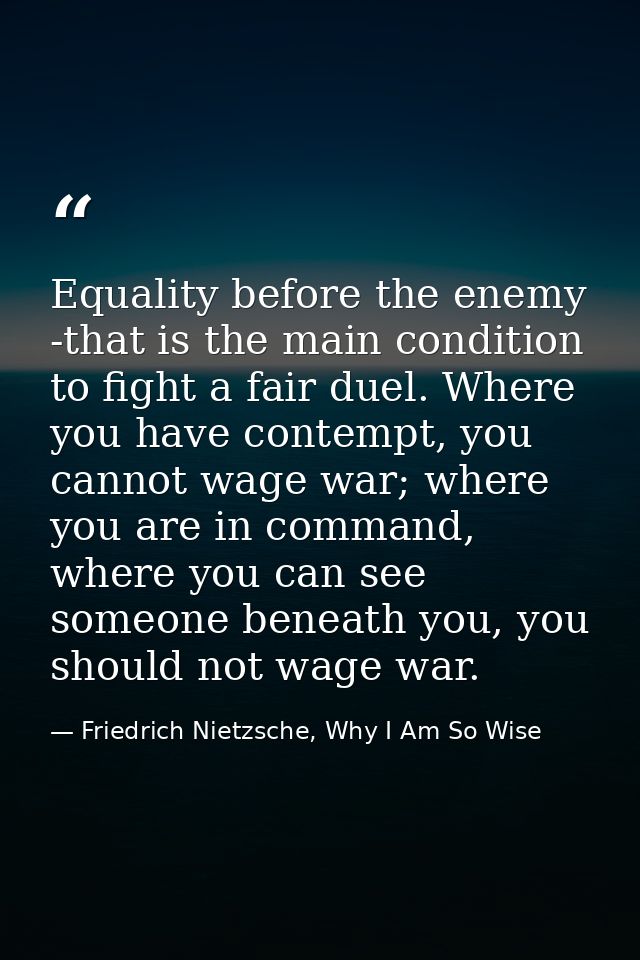 Equality before the enemy -that is the main condition to fight a fair duel. Where you have contempt, you cannot wage war — Friedrich Nietzsche, Why I Am So Wise