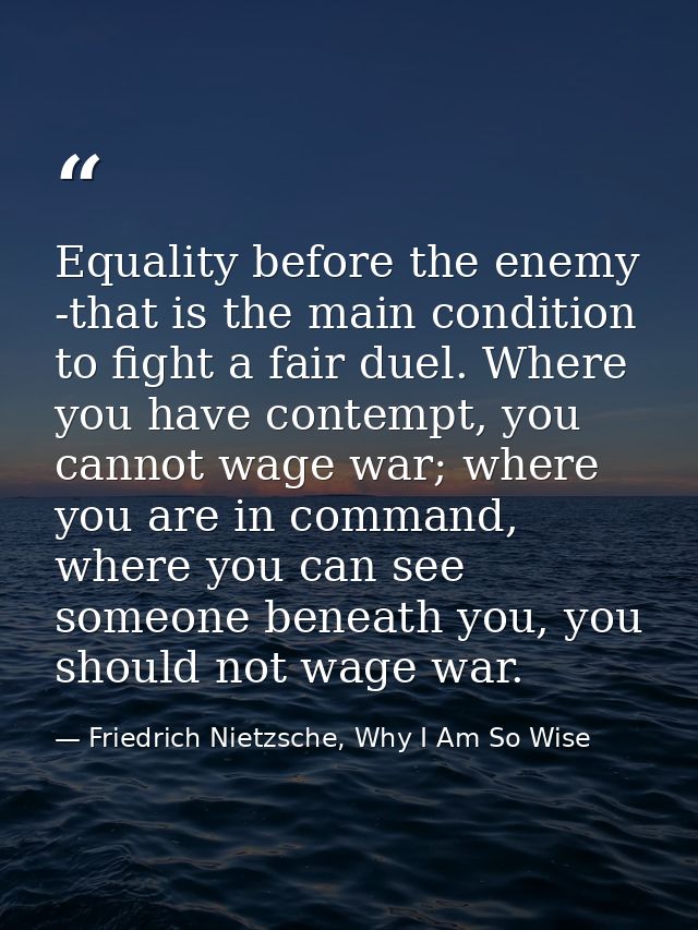Equality before the enemy -that is the main condition to fight a fair duel. Where you have contempt, you cannot wage war — Friedrich Nietzsche, Why I Am So Wise