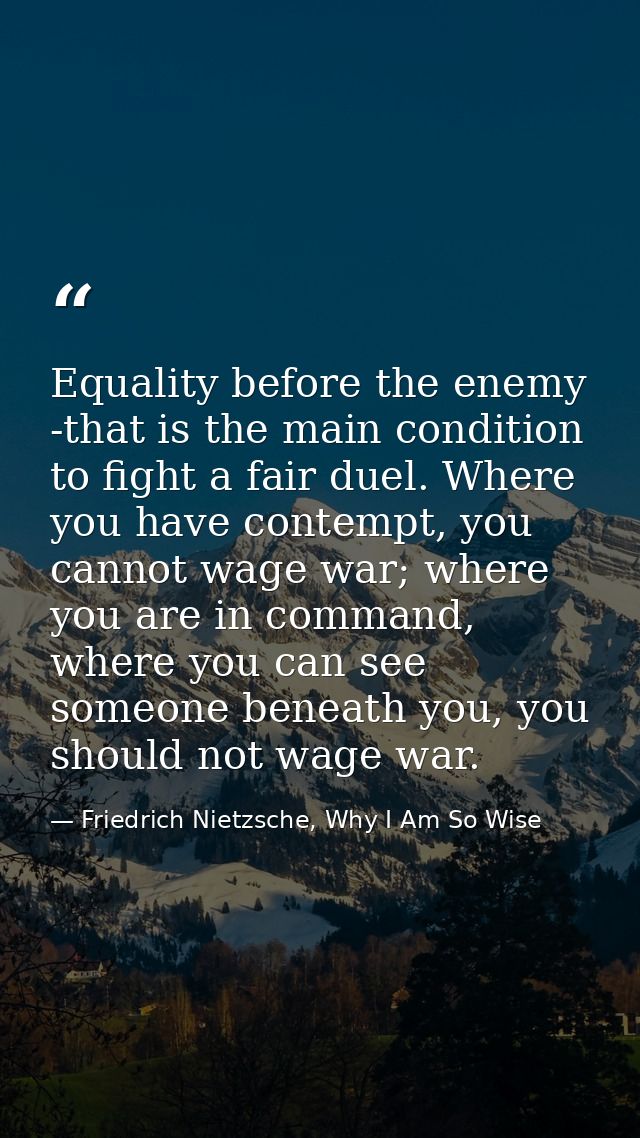 Equality before the enemy -that is the main condition to fight a fair duel. Where you have contempt, you cannot wage war — Friedrich Nietzsche, Why I Am So Wise