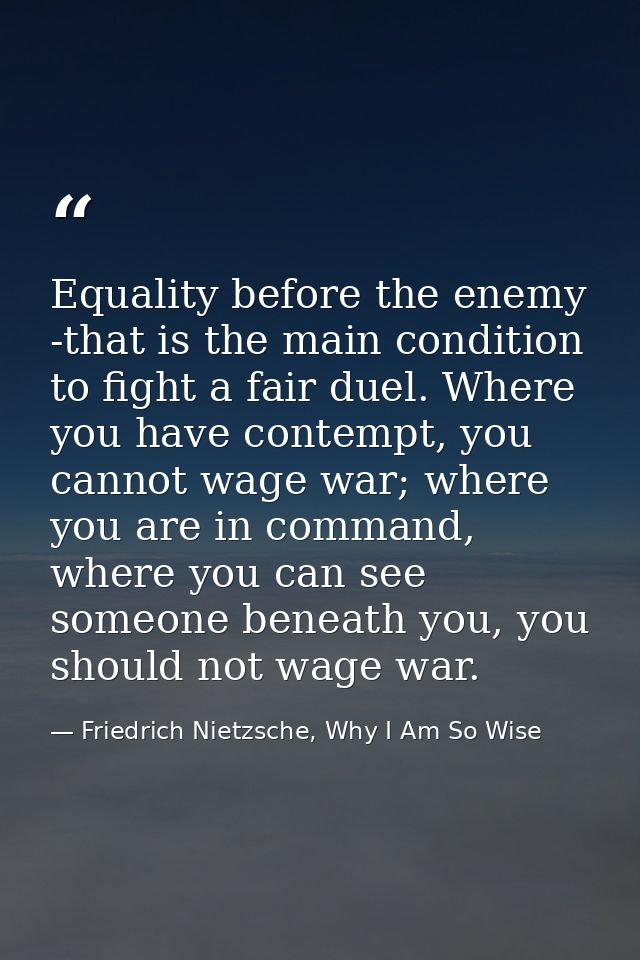 Equality before the enemy -that is the main condition to fight a fair duel. Where you have contempt, you cannot wage war — Friedrich Nietzsche, Why I Am So Wise