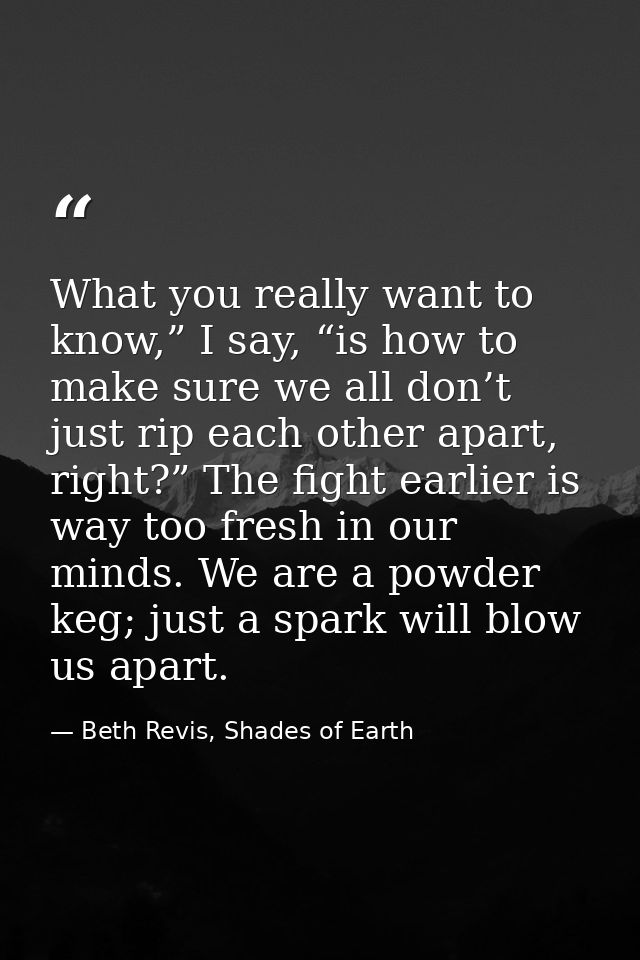 What you really want to know,” I say, “is how to make sure we all don’t just rip each other apart, right?” The fight ear — Beth Revis, Shades of Earth