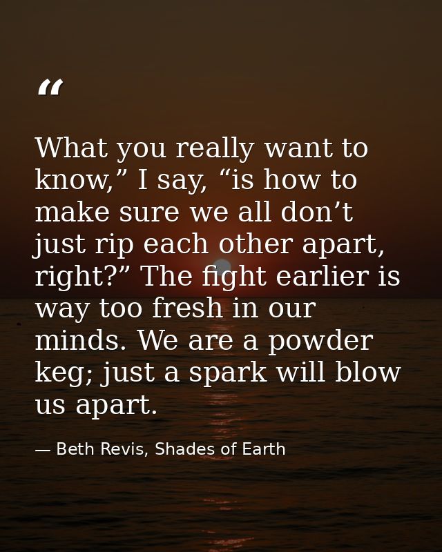 What you really want to know,” I say, “is how to make sure we all don’t just rip each other apart, right?” The fight ear — Beth Revis, Shades of Earth