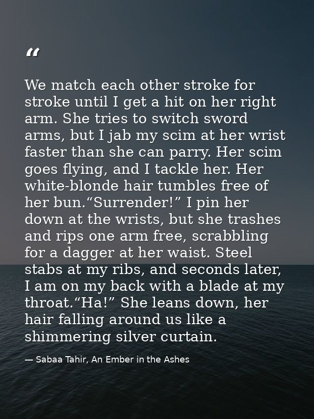 We match each other stroke for stroke until I get a hit on her right arm. She tries to switch sword arms, but I jab my s — Sabaa Tahir, An Ember in the Ashes