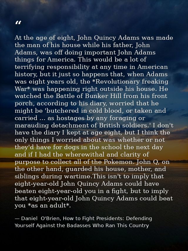 At the age of eight, John Quincy Adams was made the man of his house while his father, John Adams, was off doing importa — Daniel  O'Brien, How to Fight Presidents: Defending Yourself Against the Badasses Who Ran This Country