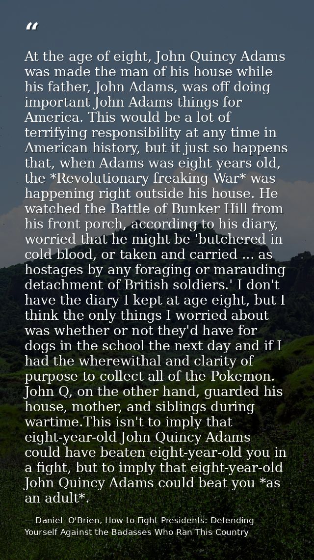 At the age of eight, John Quincy Adams was made the man of his house while his father, John Adams, was off doing importa — Daniel  O'Brien, How to Fight Presidents: Defending Yourself Against the Badasses Who Ran This Country