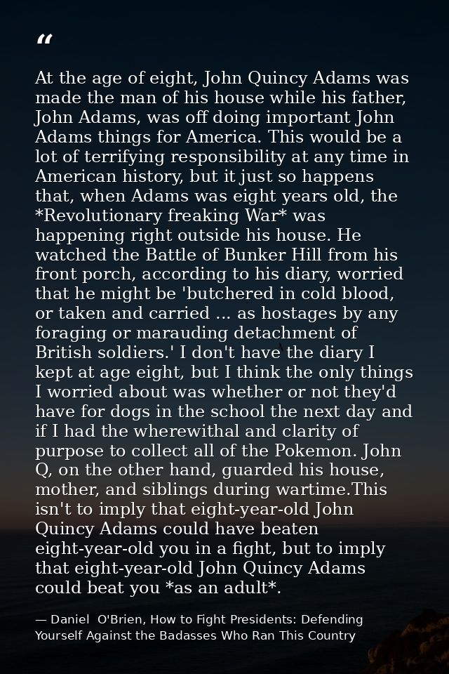 At the age of eight, John Quincy Adams was made the man of his house while his father, John Adams, was off doing importa — Daniel  O'Brien, How to Fight Presidents: Defending Yourself Against the Badasses Who Ran This Country