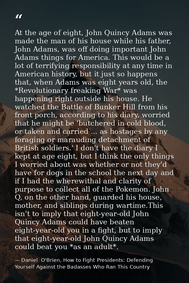 At the age of eight, John Quincy Adams was made the man of his house while his father, John Adams, was off doing importa — Daniel  O'Brien, How to Fight Presidents: Defending Yourself Against the Badasses Who Ran This Country