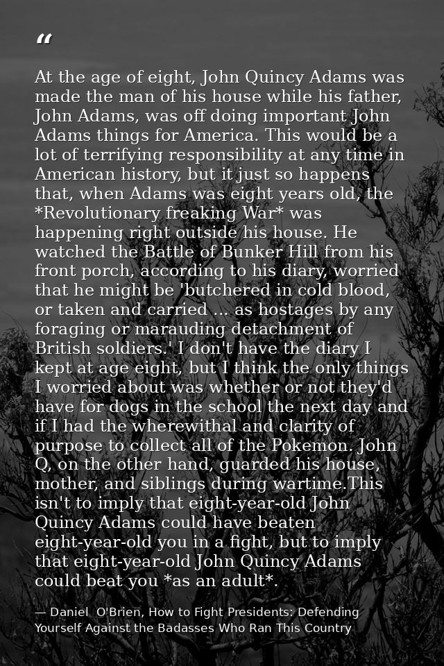 At the age of eight, John Quincy Adams was made the man of his house while his father, John Adams, was off doing importa — Daniel  O'Brien, How to Fight Presidents: Defending Yourself Against the Badasses Who Ran This Country