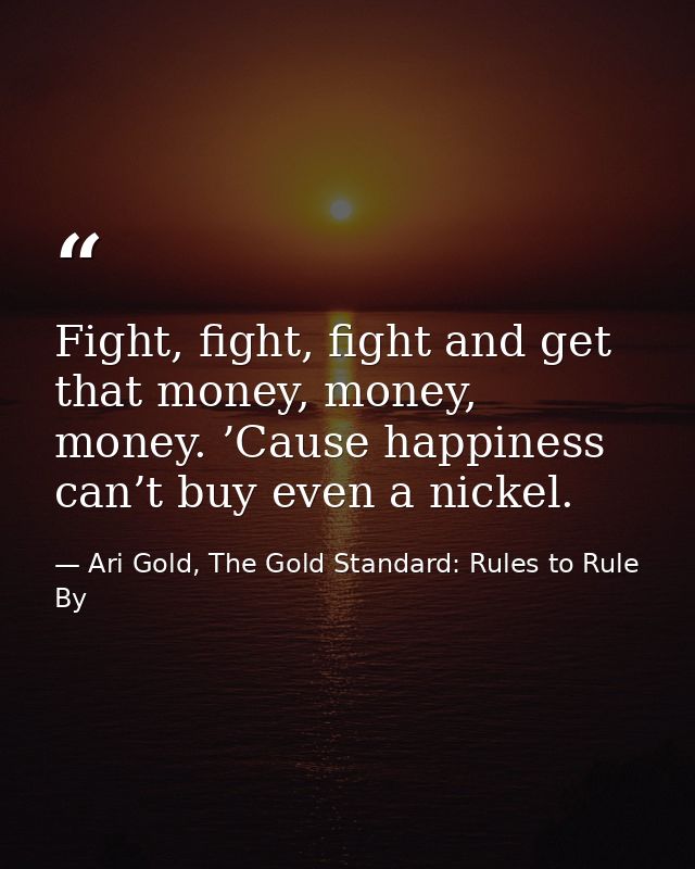Fight, fight, fight and get that money, money, money. ’Cause happiness can’t buy even a nickel. — Ari Gold, The Gold Standard: Rules to Rule By