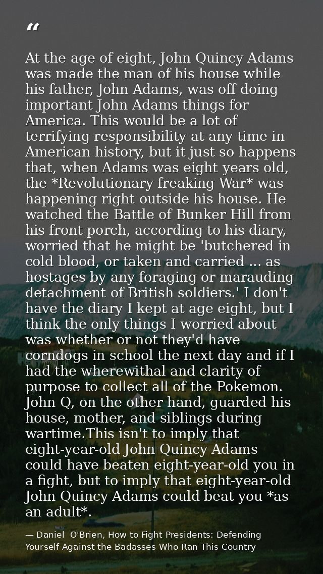 At the age of eight, John Quincy Adams was made the man of his house while his father, John Adams, was off doing importa — Daniel  O'Brien, How to Fight Presidents: Defending Yourself Against the Badasses Who Ran This Country