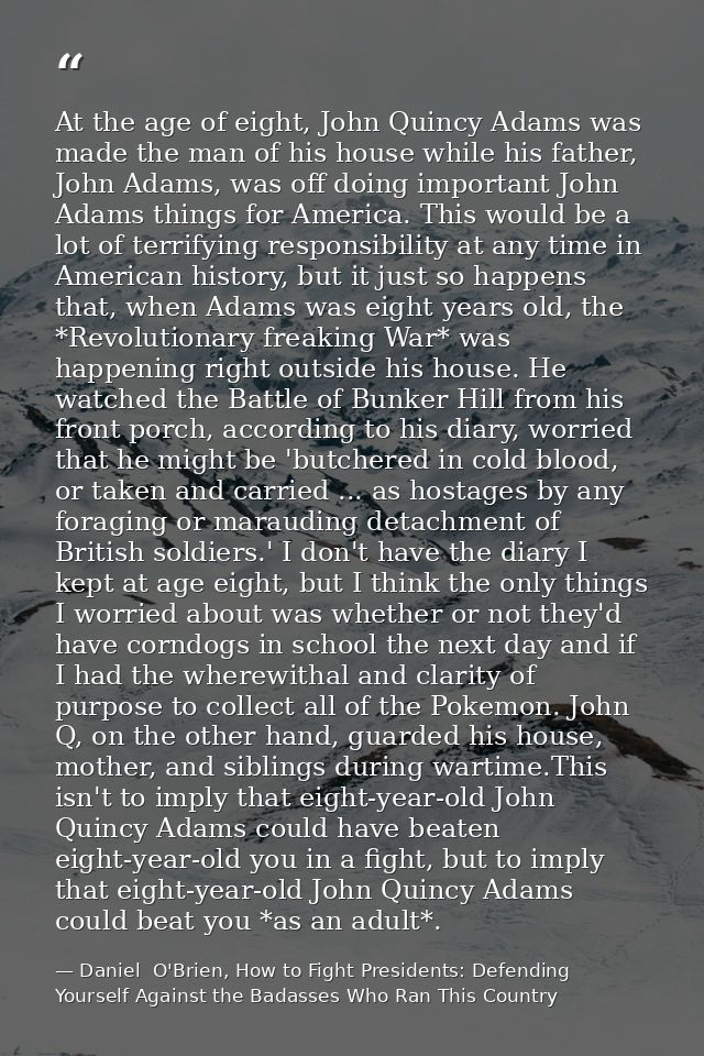 At the age of eight, John Quincy Adams was made the man of his house while his father, John Adams, was off doing importa — Daniel  O'Brien, How to Fight Presidents: Defending Yourself Against the Badasses Who Ran This Country